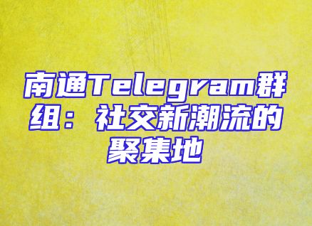 南通Telegram群组：社交新潮流的聚集地