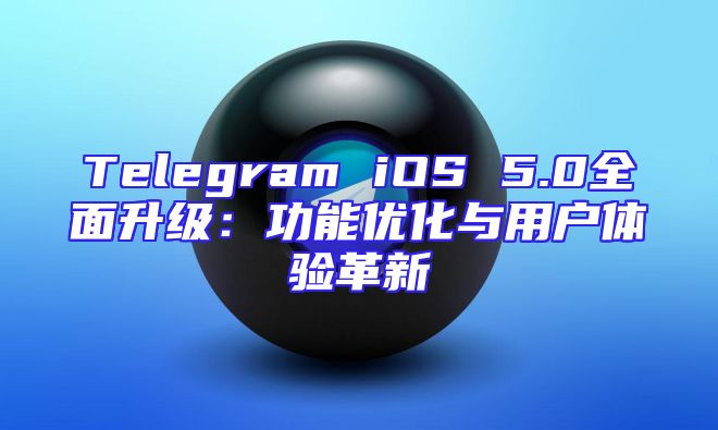 Telegram iOS 5.0全面升级：功能优化与用户体验革新