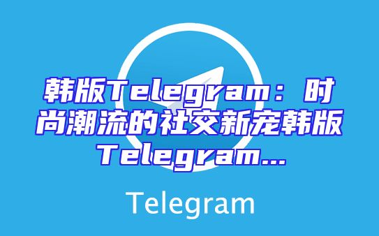 韩版Telegram：时尚潮流的社交新宠韩版Telegram...