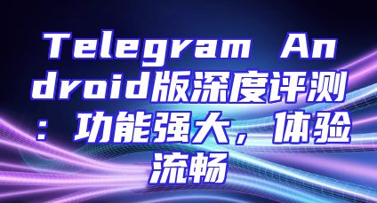 Telegram Android版深度评测：功能强大，体验流畅