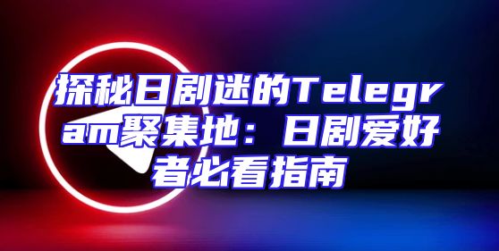 探秘日剧迷的Telegram聚集地：日剧爱好者必看指南
