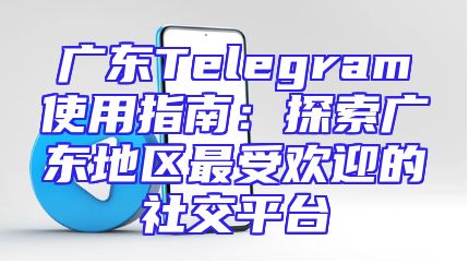 广东Telegram使用指南：探索广东地区最受欢迎的社交平台