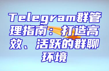 Telegram群管理指南：打造高效、活跃的群聊环境