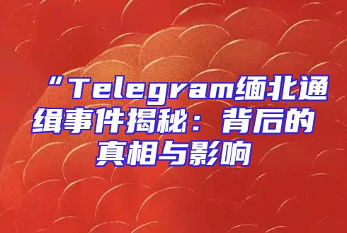 “Telegram缅北通缉事件揭秘：背后的真相与影响