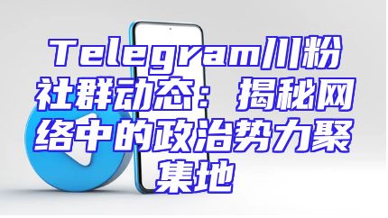 Telegram川粉社群动态：揭秘网络中的政治势力聚集地