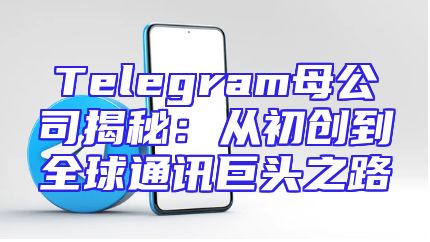 Telegram母公司揭秘：从初创到全球通讯巨头之路