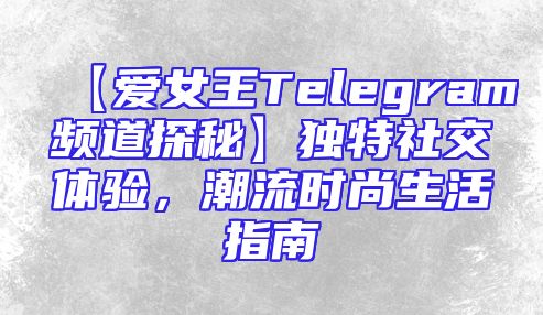 【爱女王Telegram频道探秘】独特社交体验，潮流时尚生活指南