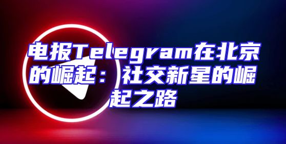 电报Telegram在北京的崛起：社交新星的崛起之路