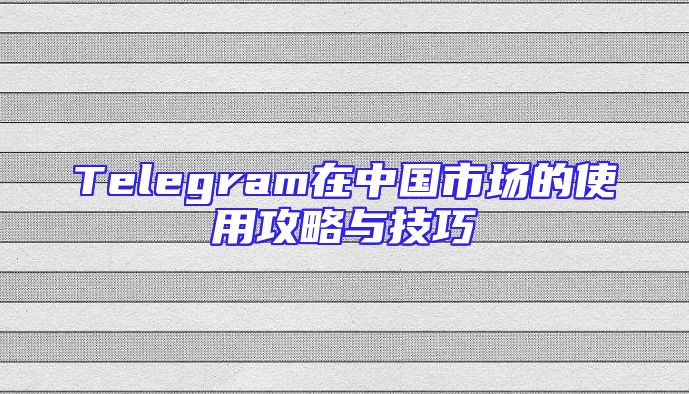 Telegram在中国市场的使用攻略与技巧