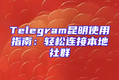Telegram昆明使用指南：轻松连接本地社群