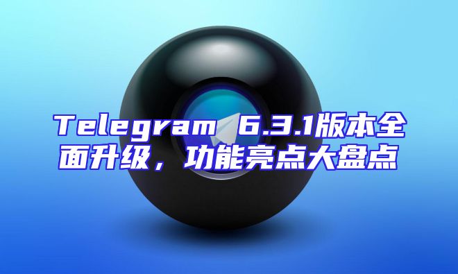 Telegram 6.3.1版本全面升级，功能亮点大盘点