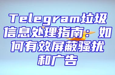 Telegram垃圾信息处理指南：如何有效屏蔽骚扰和广告