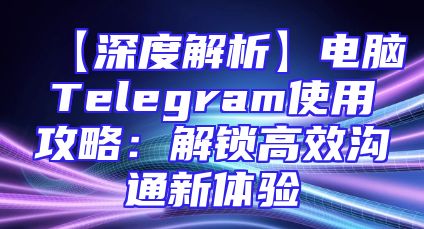 【深度解析】电脑Telegram使用攻略：解锁高效沟通新体验
