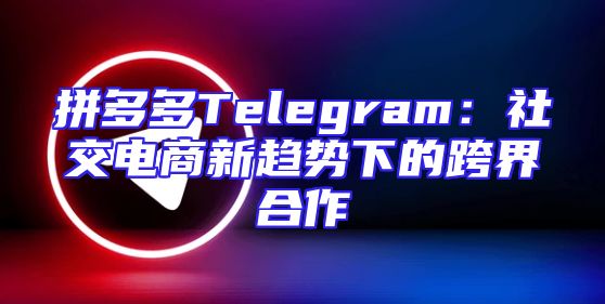 拼多多Telegram：社交电商新趋势下的跨界合作