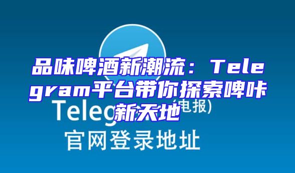 品味啤酒新潮流：Telegram平台带你探索啤咔新天地