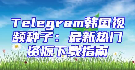 Telegram韩国视频种子：最新热门资源下载指南