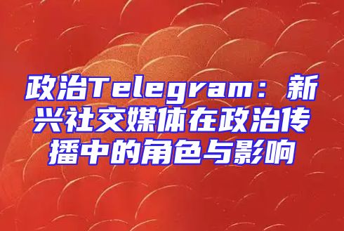 政治Telegram：新兴社交媒体在政治传播中的角色与影响