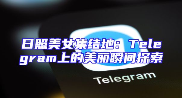 日照美女集结地：Telegram上的美丽瞬间探索