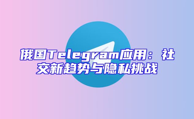 俄国Telegram应用：社交新趋势与隐私挑战