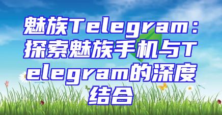 魅族Telegram：探索魅族手机与Telegram的深度结合