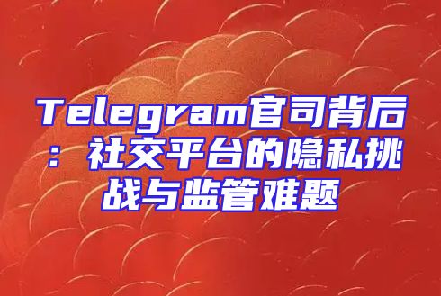 Telegram官司背后：社交平台的隐私挑战与监管难题