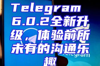 Telegram 6.0.2全新升级，体验前所未有的沟通乐趣