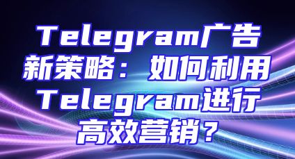 Telegram广告新策略：如何利用Telegram进行高效营销？