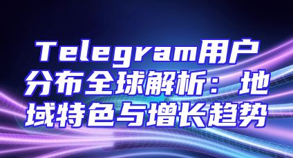 Telegram用户分布全球解析：地域特色与增长趋势