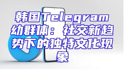 韩国Telegram幼群体：社交新趋势下的独特文化现象
