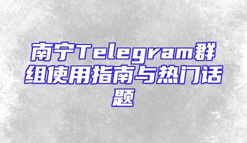南宁Telegram群组使用指南与热门话题