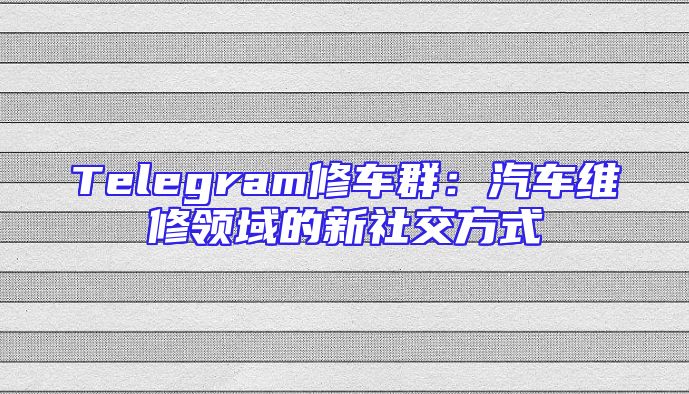 Telegram修车群：汽车维修领域的新社交方式