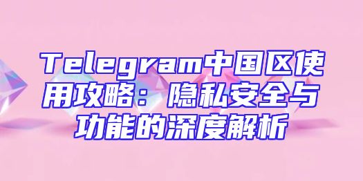 Telegram中国区使用攻略：隐私安全与功能的深度解析