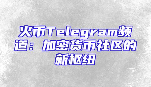火币Telegram频道：加密货币社区的新枢纽