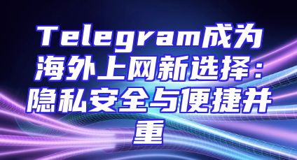 Telegram成为海外上网新选择：隐私安全与便捷并重