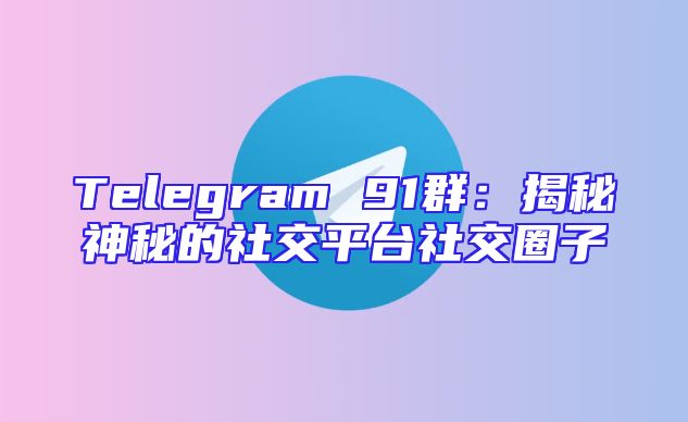 Telegram 91群：揭秘神秘的社交平台社交圈子