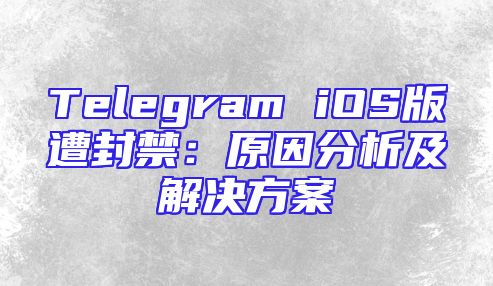 Telegram iOS版遭封禁：原因分析及解决方案