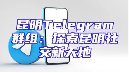 昆明Telegram群组：探索昆明社交新天地