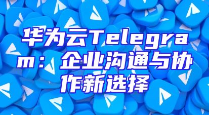 华为云Telegram：企业沟通与协作新选择