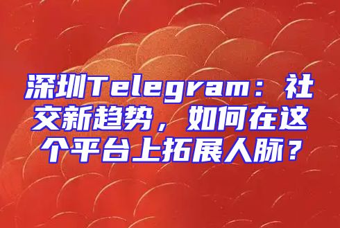 深圳Telegram：社交新趋势，如何在这个平台上拓展人脉？
