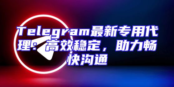 Telegram最新专用代理：高效稳定，助力畅快沟通