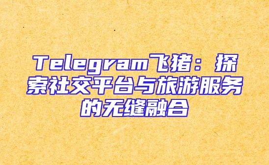 Telegram飞猪：探索社交平台与旅游服务的无缝融合