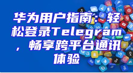 华为用户指南：轻松登录Telegram，畅享跨平台通讯体验