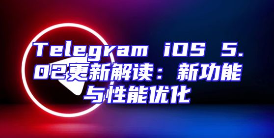 Telegram iOS 5.02更新解读：新功能与性能优化