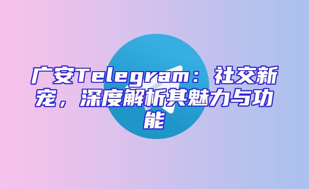 广安Telegram：社交新宠，深度解析其魅力与功能