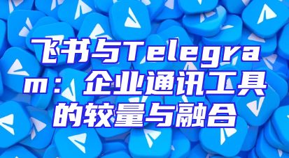 飞书与Telegram：企业通讯工具的较量与融合