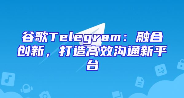 谷歌Telegram：融合创新，打造高效沟通新平台