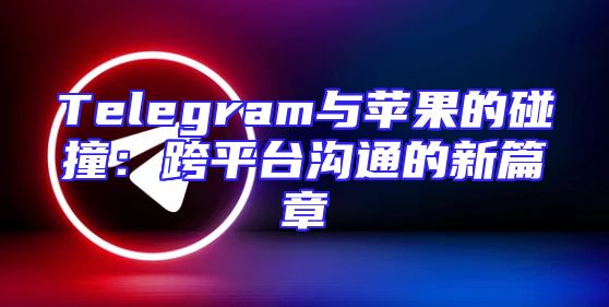 Telegram与苹果的碰撞：跨平台沟通的新篇章