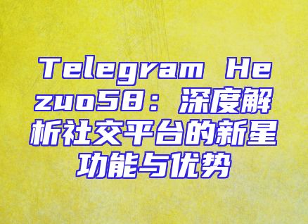 Telegram Hezuo58：深度解析社交平台的新星功能与优势